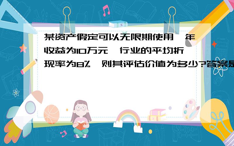 某资产假定可以无限期使用,年收益为10万元,行业的平均折现率为8%,则其评估价值为多少?答案是125万元~请问为什么啊?怎么计算出来的?