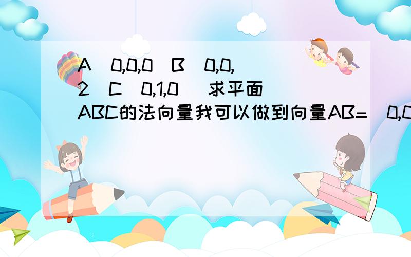 A(0,0,0)B(0,0,2)C(0,1,0) 求平面ABC的法向量我可以做到向量AB=(0,0,2);向量AC=(0,1,0)设向量Z=(x,y,z)是法向量,则有AB与Z垂直,AC与Z垂直所以有0*x+0*y+2z=0,0*x+y+0*z=0所以有y=0,z=0