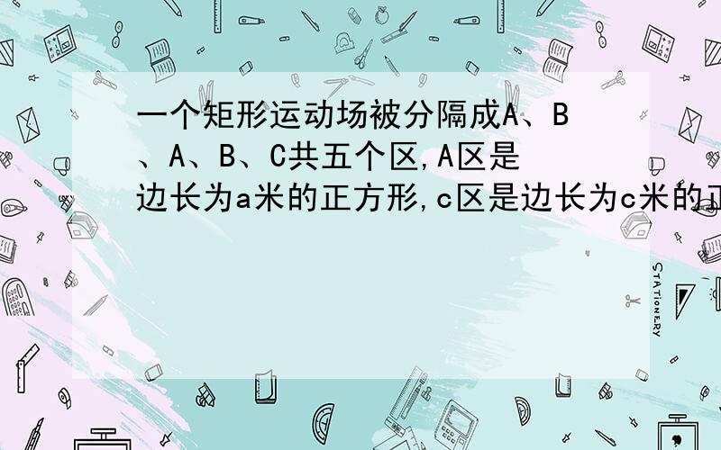 一个矩形运动场被分隔成A、B、A、B、C共五个区,A区是边长为a米的正方形,c区是边长为c米的正方形.图形为两个正方形A,两个长方形B,一个小正方形c被A、B夹在中间.B的宽和C的边长等于A的边长.