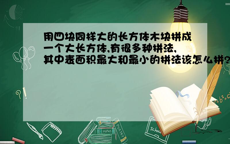 用四块同样大的长方体木块拼成一个大长方体,有很多种拼法,其中表面积最大和最小的拼法该怎么拼?面积分别是多少长时4厘米，快事8厘米，告示3厘米，要式子