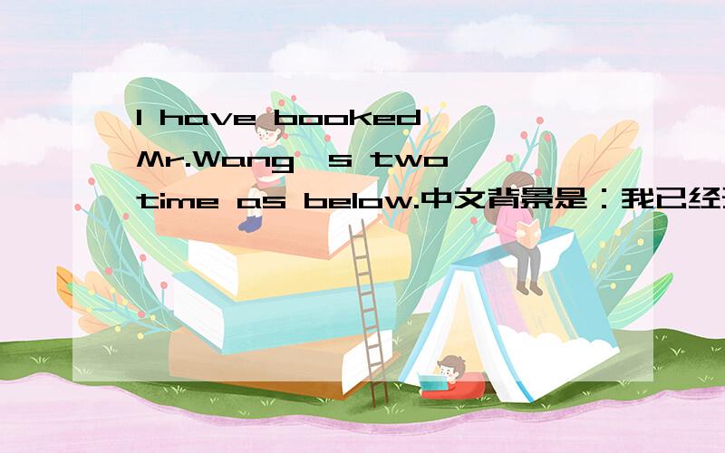 I have booked Mr.Wang's two time as below.中文背景是：我已经预订了王先生的以下二个时间.这样用英文说对吗?thanks.