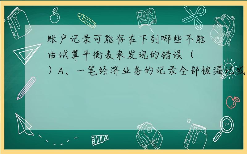 账户记录可能存在下列哪些不能由试算平衡表来发现的错误（ ）A、一笔经济业务的记录全部被漏记或重记B、一笔经济业务的借贷双方,在编制会计分录时,金额上发生同样的错误C、在编制会