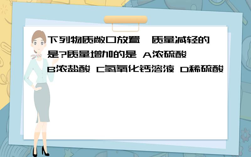 下列物质敞口放置,质量减轻的是?质量增加的是 A浓硫酸 B浓盐酸 C氢氧化钙溶液 D稀硫酸