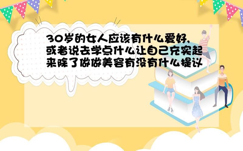 30岁的女人应该有什么爱好,或者说去学点什么让自己充实起来除了做做美容有没有什么提议