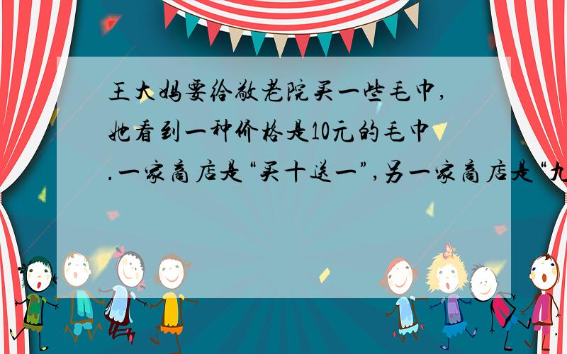 王大妈要给敬老院买一些毛巾,她看到一种价格是10元的毛巾.一家商店是“买十送一”,另一家商店是“九折”优惠.哪一家商店的毛巾便宜一些?