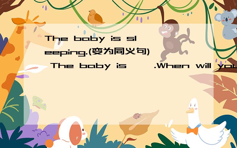 The baby is sleeping.(变为同义句) The baby is ——.When will your father return？（变为同义句）When will your father —— ——?