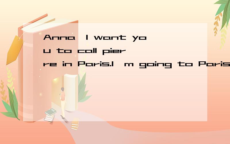 Anna,I want you to call pierre in Paris.I'm going to Paris first thing toAnna,I want you to call pierre in Paris.I'm going to Paris first thing tomorrow.I want to meet with him at 8 o'clock .Can you set it up,please?And can you get me some coffee?Yes