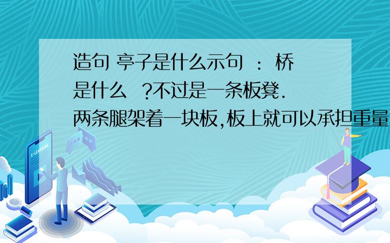 造句 亭子是什么示句 ： 桥是什么  ?不过是一条板凳.两条腿架着一块板,板上就可以承担重量.把这板凳放大,“跨”过一条河,或是一个小谷,那就形成一座桥.造句：亭子是什么?