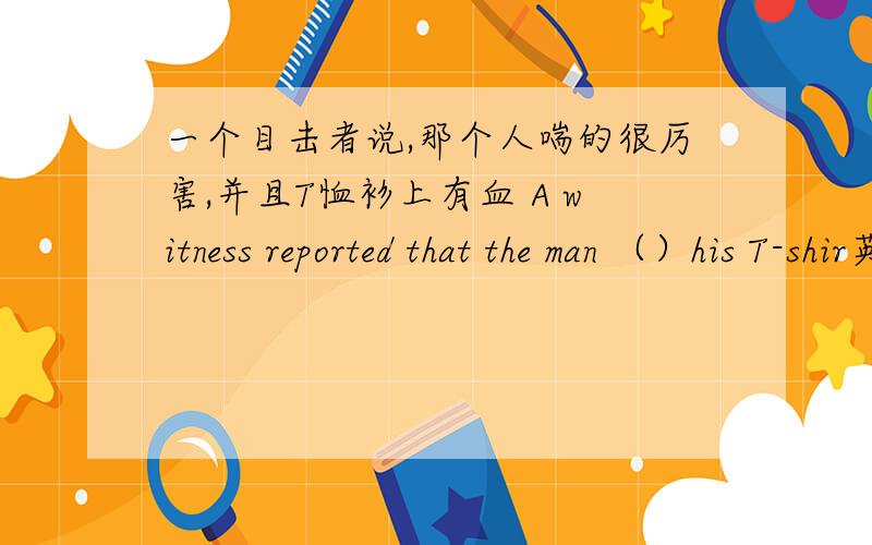 一个目击者说,那个人喘的很厉害,并且T恤衫上有血 A witness reported that the man （）his T-shir英文翻译