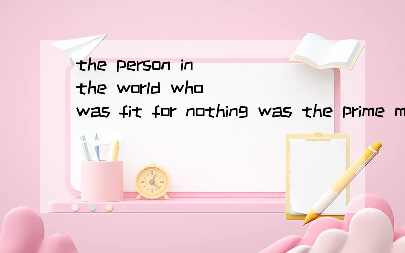 the person in the world who was fit for nothing was the prime minister 请问这句话是什么意思,