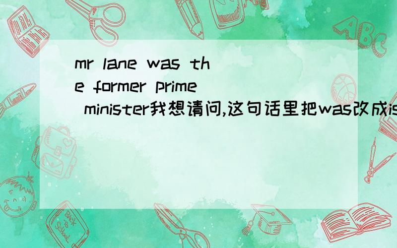 mr lane was the former prime minister我想请问,这句话里把was改成is 行不行.我想表达的是,他现在目前的身份,是前任的总理.想用is.表示现在的身份,