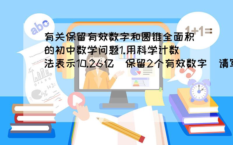 有关保留有效数字和圆锥全面积的初中数学问题1.用科学计数法表示10.26亿（保留2个有效数字）请写出过程2.若圆锥底面半径为4厘米,圆锥的全面积为S平方厘米,母线长为X厘米,则S与X的函数关