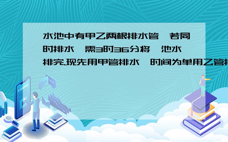 水池中有甲乙两根排水管,若同时排水,需3时36分将一池水排完.现先用甲管排水,时间为单用乙管排完水所用时间的1/3,然后单用一管排水,时间为单用甲管排完水所用时间的1/3,这时池中还有5/18