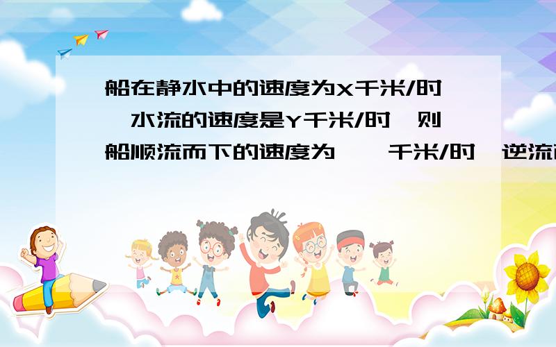 船在静水中的速度为X千米/时,水流的速度是Y千米/时,则船顺流而下的速度为——千米/时,逆流而上的速度为——千米/时