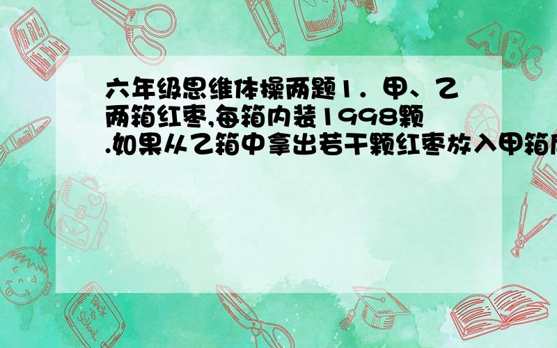 六年级思维体操两题1．甲、乙两箱红枣,每箱内装1998颗.如果从乙箱中拿出若干颗红枣放入甲箱后,甲箱的红枣颗数恰比乙箱多40%,那么,从乙箱拿到甲箱多少颗红枣?2．一桶农药,第一次倒出 然