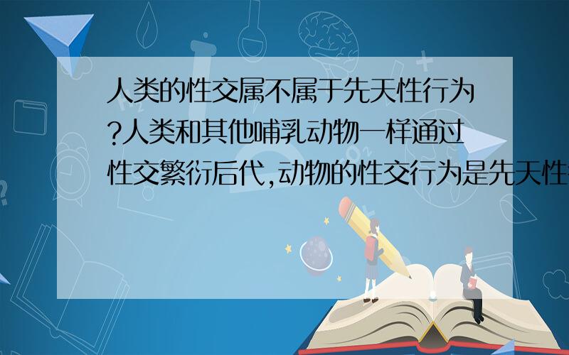 人类的性交属不属于先天性行为?人类和其他哺乳动物一样通过性交繁衍后代,动物的性交行为是先天性行为,按理说人类的性交行为也是先天性行为,并不需要教授,就和进食排泄的本能一样.可