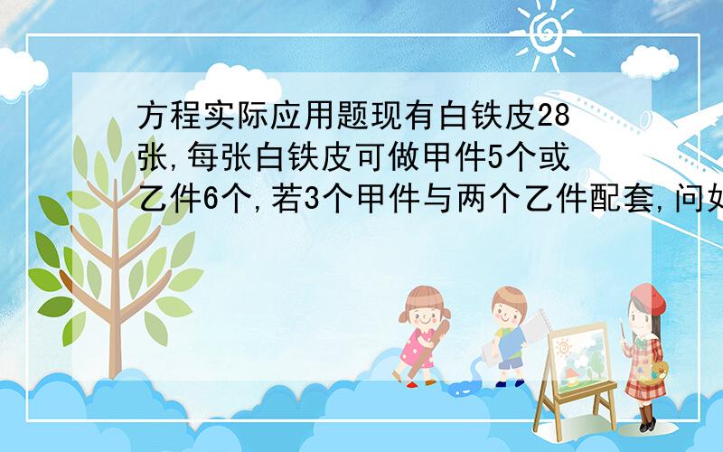 方程实际应用题现有白铁皮28张,每张白铁皮可做甲件5个或乙件6个,若3个甲件与两个乙件配套,问如何下料正好使机件配套?