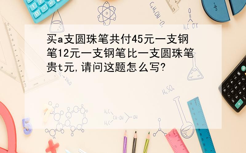 买a支圆珠笔共付45元一支钢笔12元一支钢笔比一支圆珠笔贵t元,请问这题怎么写?