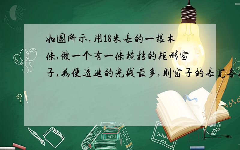 如图所示,用18米长的一根木条,做一个有一条横档的矩形窗子,为使透进的光线最多,则窗子的长宽各为多少米（没图,就是长方形中间有个杠）