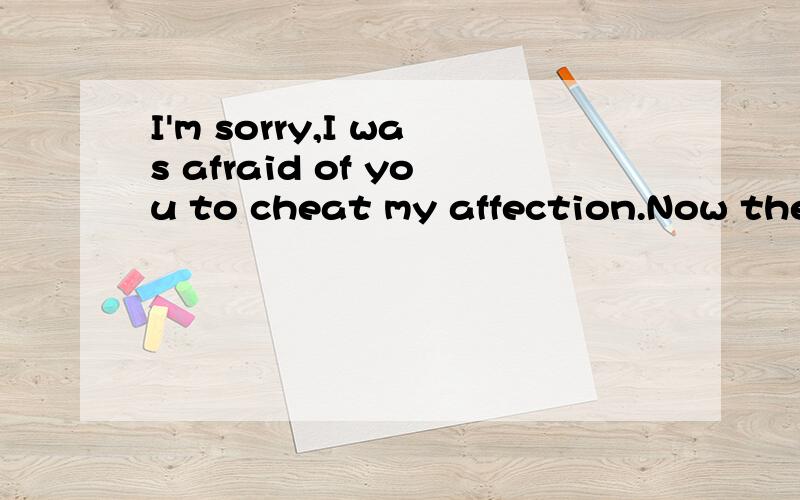 I'm sorry,I was afraid of you to cheat my affection.Now the love is I'm sorry,I was afraid of you to cheat my affection.Now the love is being polluted,I'm afraid.