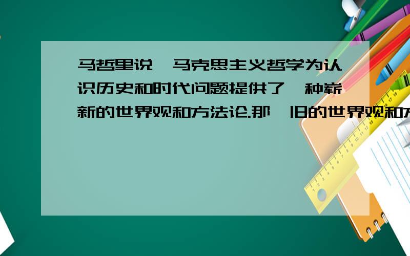 马哲里说,马克思主义哲学为认识历史和时代问题提供了一种崭新的世界观和方法论.那,旧的世界观和方法论是什么?