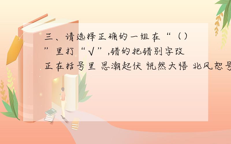 三、请选择正确的一组在“（）”里打“√”,错的把错别字改正在括号里 思潮起伏 恍然大悟 北风恕号 司空见惯 水落石出 （ ） 触类旁通 留恋往返 见微知著 张冠李戴 可见一斑 （ ） 天涯