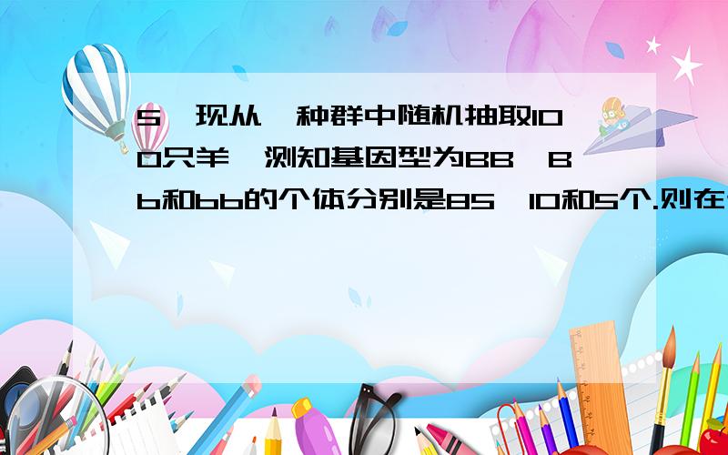 5、现从一种群中随机抽取100只羊,测知基因型为BB、Bb和bb的个体分别是85、10和5个.则在该种群中,b基因频率为 （ ） A．1％ B．10％ C．80％ D．90％