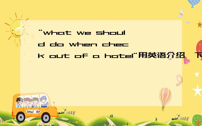 “what we should do when check out of a hotel”用英语介绍一下