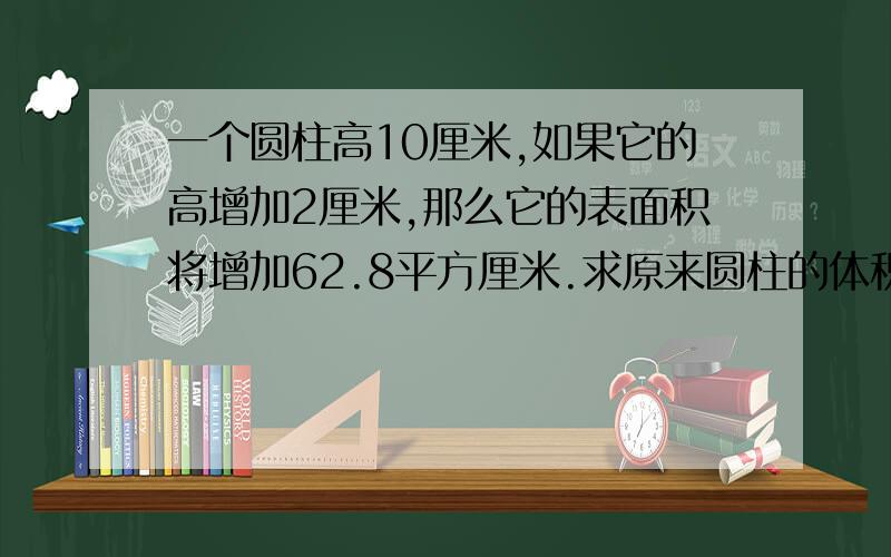 一个圆柱高10厘米,如果它的高增加2厘米,那么它的表面积将增加62.8平方厘米.求原来圆柱的体积?