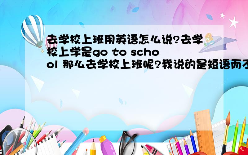 去学校上班用英语怎么说?去学校上学是go to school 那么去学校上班呢?我说的是短语而不是句子,言外之意也就是school前加不加the?