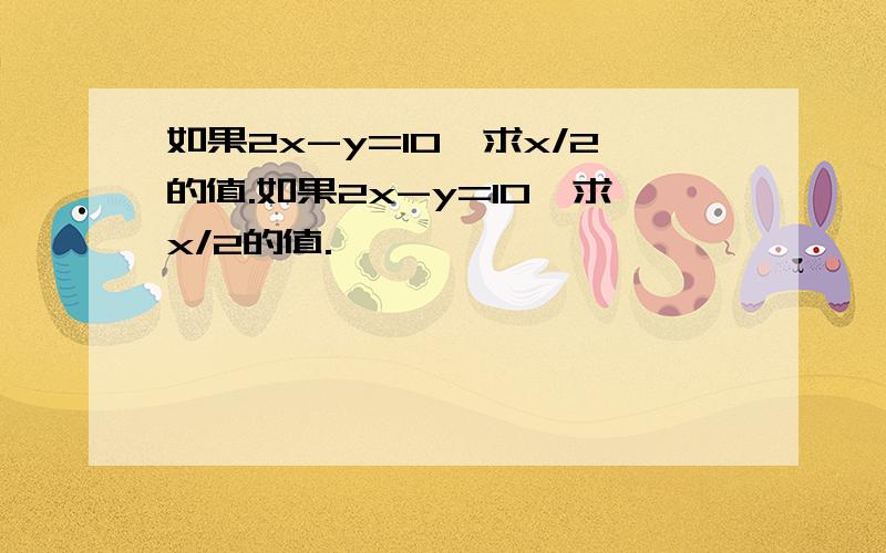 如果2x-y=10,求x/2的值.如果2x-y=10,求x/2的值.