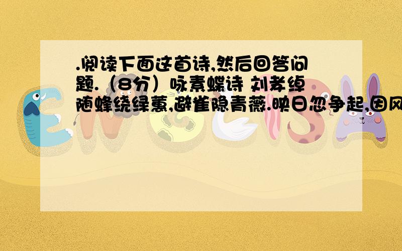 .阅读下面这首诗,然后回答问题.（8分）咏素蝶诗 刘孝绰随蜂绕绿蕙,避雀隐青薇.映日忽争起,因风乍共归.出没花中见,参差叶际飞 .芳华幸勿谢,嘉树欲相依.｛注｝刘孝绰（481-539）：南朝梁文