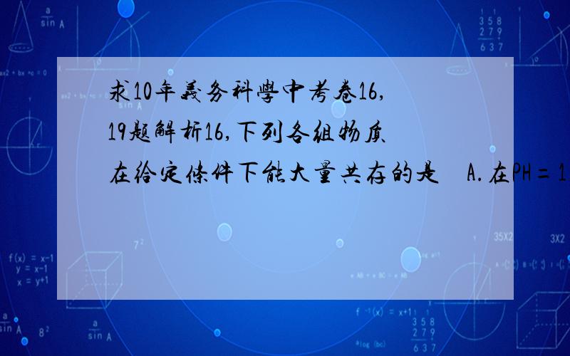 求10年义务科学中考卷16,19题解析16,下列各组物质在给定条件下能大量共存的是    A.在PH=1的溶液中：NaCl、Na2CO3、Na2SO4    B.在PH=2的溶液中：KCl、 Na2SO4   HNO3        C.在PH=13的溶液中：BaCl2、Na2CO3