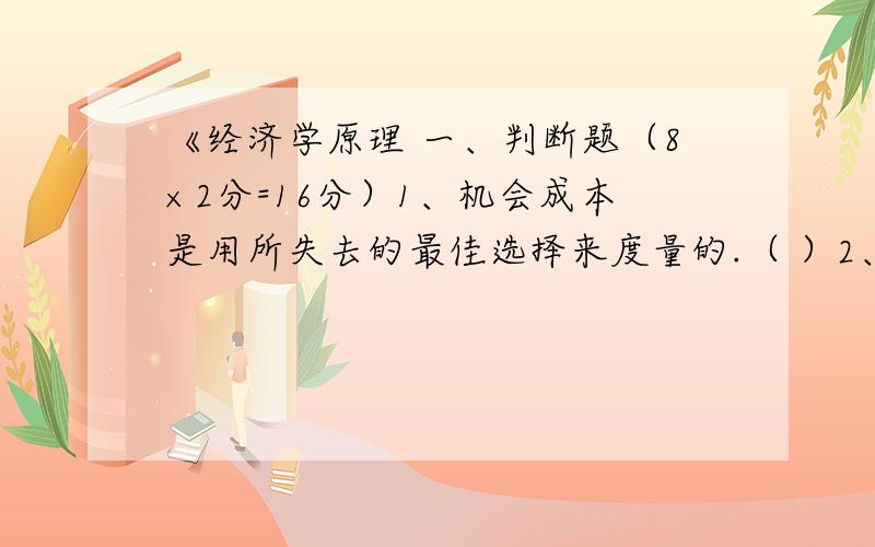 《经济学原理 一、判断题（8×2分=16分）1、机会成本是用所失去的最佳选择来度量的.（ ）2、需求量一般随价格上升而下降,随价格下降而增加.（ ）3、效用是商品和劳务的客观属性,与主观