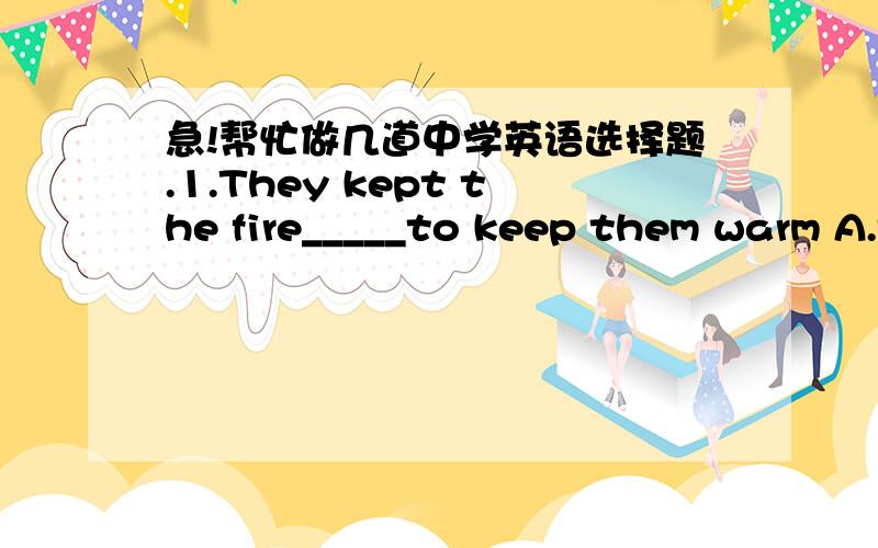 急!帮忙做几道中学英语选择题.1.They kept the fire_____to keep them warm A.to burn B.burn C.burnt D.hurning 2.Who's the boy_____under the tree? A.stand B.to stand C.standing D.stood 3.I don't like to sit here____nothing A.doing B.do C.to d