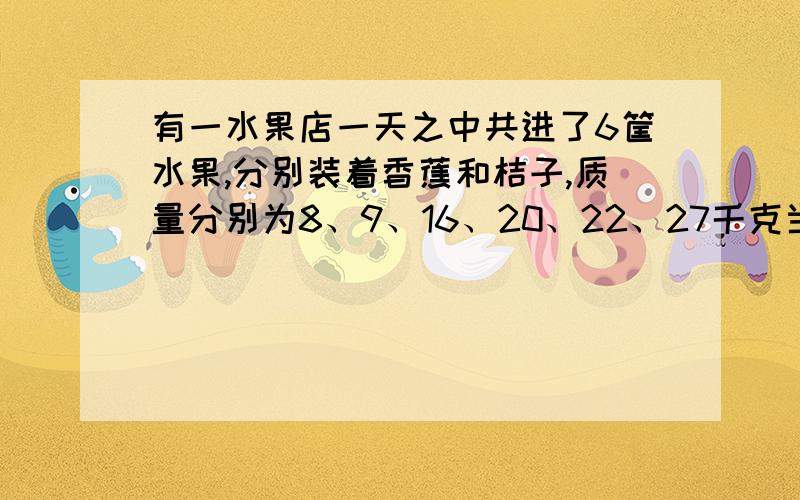 有一水果店一天之中共进了6筐水果,分别装着香蕉和桔子,质量分别为8、9、16、20、22、27千克当天只卖了1筐桔子,在剩下的五筐水果中,香蕉质量是桔子质量的2倍.那么,当天共进了几筐香蕉?