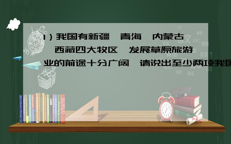 1）我国有新疆、青海、内蒙古、西藏四大牧区,发展草原旅游业的前途十分广阔,请说出至少两项我国草原旅游业中比较有特色的旅游项目：（4分）_________________________________________________________