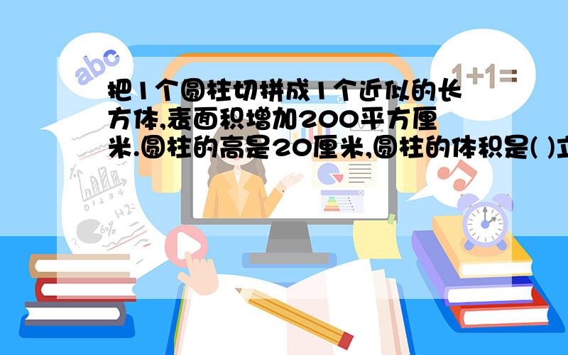 把1个圆柱切拼成1个近似的长方体,表面积增加200平方厘米.圆柱的高是20厘米,圆柱的体积是( )立方厘米.