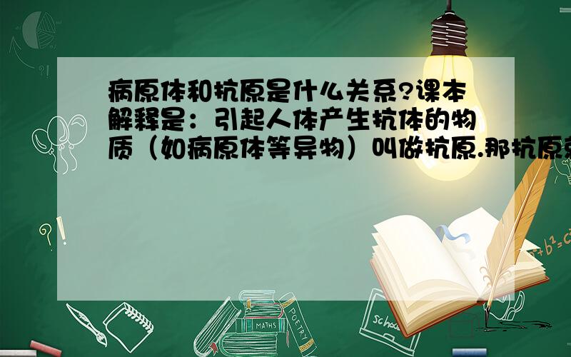 病原体和抗原是什么关系?课本解释是：引起人体产生抗体的物质（如病原体等异物）叫做抗原.那抗原就等于是病原体吗?有一题是这样的：注射青霉素之前，都要先用少量的青霉素做皮试，