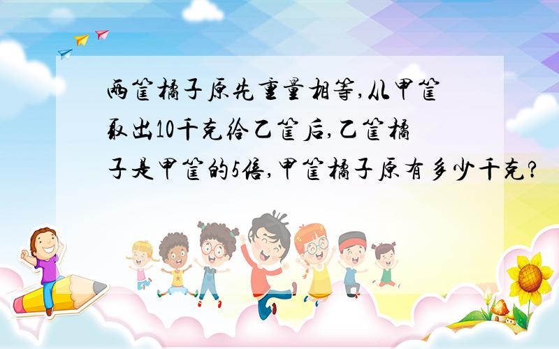 两筐橘子原先重量相等,从甲筐取出10千克给乙筐后,乙筐橘子是甲筐的5倍,甲筐橘子原有多少千克?