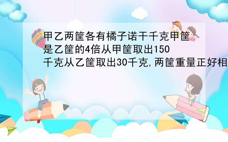 甲乙两筐各有橘子诺干千克甲筐是乙筐的4倍从甲筐取出150千克从乙筐取出30千克,两筐重量正好相等甲筐原有多少千克乙筐原有多少千克