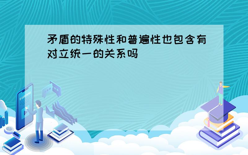 矛盾的特殊性和普遍性也包含有对立统一的关系吗