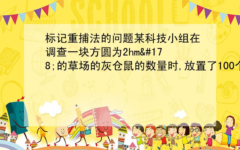 标记重捕法的问题某科技小组在调查一块方圆为2hm²的草场的灰仓鼠的数量时,放置了100个捕鼠笼,一夜间捕获了50只,全部标记后放生,5天后在同一地点再放置同样数量的捕鼠笼,捕获了42只,