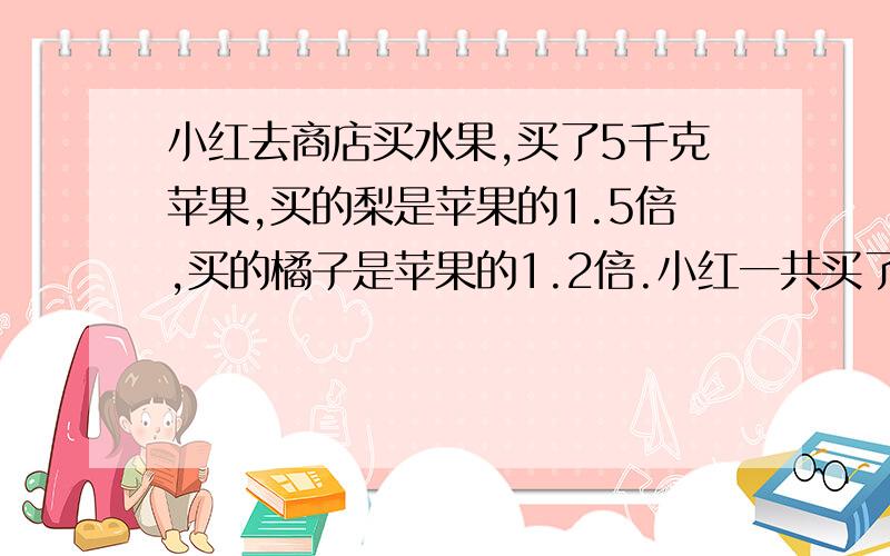 小红去商店买水果,买了5千克苹果,买的梨是苹果的1.5倍,买的橘子是苹果的1.2倍.小红一共买了多少千克水果?