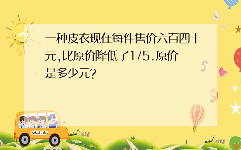 一种皮衣现在每件售价六百四十元,比原价降低了1/5.原价是多少元?