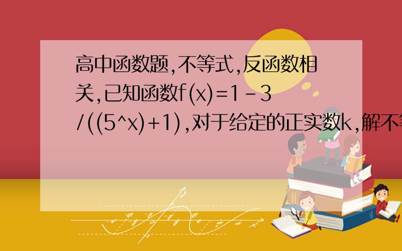 高中函数题,不等式,反函数相关,已知函数f(x)=1-3/((5^x)+1),对于给定的正实数k,解不等式f反(x)>log5为底 (2+x)/k.最好说说思路,啊啊……帮帮我吧我苦恼半天了……