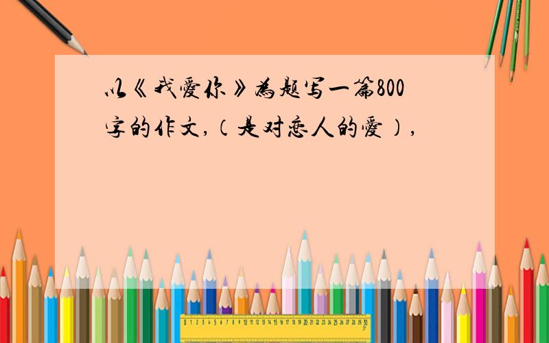 以《我爱你》为题写一篇800字的作文,（是对恋人的爱）,