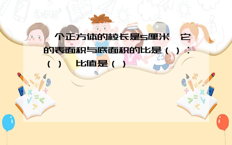 一个正方体的棱长是5厘米,它的表面积与底面积的比是（）：（）,比值是（）