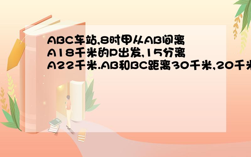 ABC车站,8时甲从AB间离A18千米的P出发,15分离A22千米.AB和BC距离30千米,20千米,在哪个时间甲在BC之间公路上一次有A、B、C三个车站,上午8时,甲骑自行车从A、B间离A站18千米的P处出发,向C站匀速前