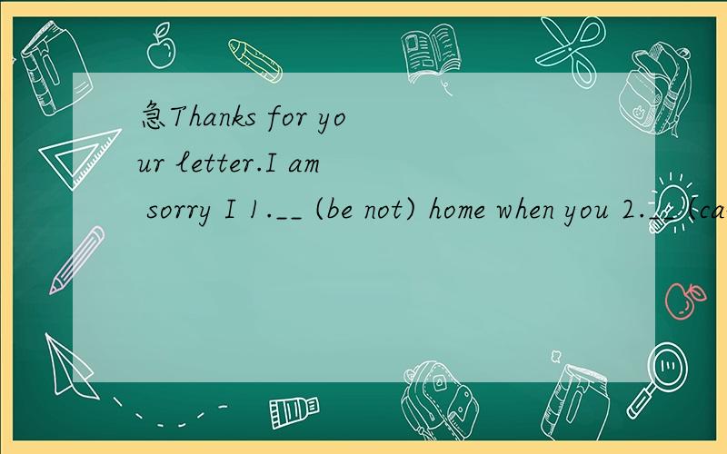 急Thanks for your letter.I am sorry I 1.__ (be not) home when you 2.__ (call) me as I 3.___ (go) to the cinema with Betty.My mother 4.__ (tell) me you 5.___ (call),but as you 6.___ (not leave) your phone number,I 7.___ (cannot contact) you.I hope we